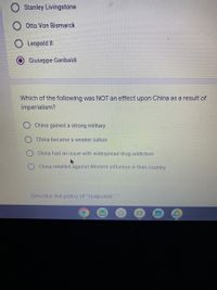 Stanley Livingstone
O Otto Von Bismarck
O Leopold II
Giuseppe Garibaldi
Which of the following was NOT an effect upon China as a result of
imperialism?
China gained a strong military
China became a weaker nation
China had an issue with widespread drug addiction
China rebelled against Western influence in their country
Describe the policy of "realpolitik."
