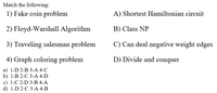 Match the following:
1) Fake coin problem
A) Shortest Hamiltonian circuit
2) Floyd-Warshall Algorithm
B) Class NP
3) Traveling salesman problem
C) Can deal negative weight edges
4) Graph coloring problem
D) Divide and conquer
a) 1-D 2-B 3-A 4-C
b) 1-B 2-С 3-А 4-D
c) 1-C 2-D 3-B 4-A
d) 1-D 2-C 3-А 4-B
