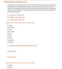 Multiplicative Vector Lab
These problems share the same set of vectors (and the same as the previous exercises). Remember
that while there are two angles between any two vectors placed tail to tail (their sum is 360°), the
smaller of the two angles is what's defined as e in the scalar formulas for the dot and cross products.
These questions are designed to help you identify the useful information about the vectors before
actually multiplying them.
A = 1.200 m (8) + 3.90 m (ŷ)
B = 4.000 m (-8) + 5.60 m (ŷ)
C= 1.200 m (f) + 140.00° (Ô)
Questions 1-3 share the same set of answers:
A) 1.200 m
B) 0.919753 m
C) 3.90 m
D) 0.771345 m
E) 5.60 m
F) 4.08 m
G) 4.000 m
H) 6.98 I01 m
I) 6.88 186 m
1) Calculate A (the total magnitude of vector Ã)?
2) Calculate B.
3) Calculate C.
Questions 4-6 share the same set of answers:
A) 140.00
B) 14.462
