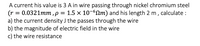 A current his value is 3 A in wire passing through nickel chromium steel
(r = 0.0321mm, p = 1.5 x 10-60m) and his length 2 m , calculate :
a) the current density J the passes through the wire
b) the magnitude of electric field in the wire
c) the wire resistance
