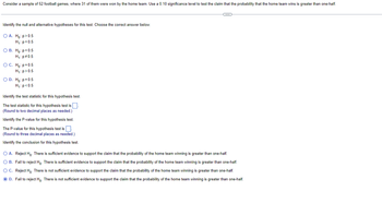 **Educational Content on Hypothesis Testing**

**Problem Statement:**
Consider a sample of 52 football games, where 31 of them were won by the home team. Use a 0.10 significance level to test the claim that the probability that the home team wins is greater than one-half.

**Identify the Null and Alternative Hypotheses:**
Choose the correct answer below.

- A. \( H_0: p > 0.5 \)  
  \( H_1: p = 0.5 \)

- B. \( H_0: p = 0.5 \)  
  \( H_1: p \neq 0.5 \)

- C. \( H_0: p = 0.5 \)  
  \( H_1: p > 0.5 \)

- D. \( H_0: p = 0.5 \)  
  \( H_1: p < 0.5 \)

**Answer:**
C. \( H_0: p = 0.5 \)  
\( H_1: p > 0.5 \)

**Identify the Test Statistic for this Hypothesis Test:**

The test statistic for this hypothesis test is ____.  
*(Round to two decimal places as needed.)*

**Identify the P-value for this Hypothesis Test:**

The P-value for this hypothesis test is ____.  
*(Round to three decimal places as needed.)*

**Identify the Conclusion for this Hypothesis Test:**

- A. Reject \( H_0 \). There is sufficient evidence to support the claim that the probability of the home team winning is greater than one-half.

- B. Fail to reject \( H_0 \). There is sufficient evidence to support the claim that the probability of the home team winning is greater than one-half.

- C. Reject \( H_0 \). There is not sufficient evidence to support the claim that the probability of the home team winning is greater than one-half.

- D. Fail to reject \( H_0 \). There is not sufficient evidence to support the claim that the probability of the home team winning is greater than one-half.

**Answer:**
D. Fail to reject \( H_0 \). There is not sufficient evidence to support the claim that the probability of the home team winning is greater than one-half.