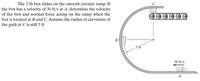 The 2-lb box slides on the smooth circular ramp. If
the box has a velocity of 30 ft/s at A, determine the velocity
of the box and normal force acting on the ramp when the
C
box is located at B and C. Assume the radius of curvature of
the path at Cis still 5 ft.
В
5 ft
30 ft/s
A
