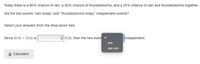 Today there is a 90% chance of rain, a 30% chance of thunderstorms, and a 25% chance of rain and thunderstorms together.
Are the two events "rain today" and "thunderstorms today" independent events?
Select your answers from the drop-down lists.
Since (0.9) x (0.3) is
+ 0.25, then the two even
independent.
are
are not
Calculator
