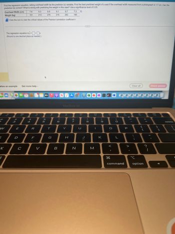 5
x
Find the regression equation, letting overhead width be the predictor (x) variable. Find the best predicted weight of a seal if the overhead width measured from a photograph is 1.7 cm. Can the
prediction e correct? What is wrong with predicting the weight in this case? Use a significance level of 0.05.
B
View an example Get more help.
Overhead Width (cm)
8.3
7.3
Weight (kg)
212
166
Click the icon to view the critical values of the Pearson correlation coefficient r
The regression equation is y=x
(Round to one decimal place as needed.)
E
D
7.8
161
-26
HO
C
$
R
F
V
9.9
276
24
5
9.1
215
T
♫ONVAG
G
9.7
262
6
B
MacBook Air
Y
H
7
N
U
J
8
6
M
I
(
9
K
O
<
I
O
L
command
QQQQQQQQI
P
Clear all
>
;
x
[
option
11
Check answer
?
I
.
delete