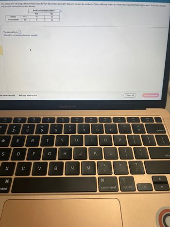 The data in the following table summarize results from 98 pedestrian deaths that were caused by accidents. If three different deaths are randomly selected without replacement, find the probability
that they all involved intoxicated drivers.
F2
The probability is
(Round to six decimal places as needed.)
W
Driver
Intoxicated?
ew an example Ask my instructor
S
X
H
mand
#
3
80
Yes
No
E
D
C
Pedestrian Intoxicated? O
Yes
18
8
$
4
Q
F4
R
F
ar se
%
5
V
e
F5
T
No.
32
40
G
6
B
MacBook Air
F6
Y
H
&
7
N
F7
U
J
*
8
DII
F8
|
M
(
9
K
F9
O
<
I
H
)
0
L
command
F10
P
>
.
Clear all
-
:
;
option
F11
{
[
+
?
=
Check answer
B
F12
}
1
delete
retu
C