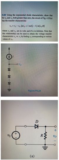 4.68 Using the exponential diode characteristic, show that
both greater than zero, the circuit of Fig. 4.23(a)
and vo
for vs
has the transfer characteristic
vo = Us – U, (ati, = 1 mA) – V, In(v,JR)
and
are in volts and R is in kilohms. Note that
where
Us
this relationship can be used to obtain the voltage transfer
characteristic v, Vs. v, by finding v, corresponding to various
values of vo.
OVo
Figure P4.23
D
Us
(a)
