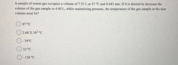 A sample of xenon gas occupies a volume of 7.52 L at 53 °C and 0.643 atm. If it is desired to decrease the
volume of the gas sample to 4.60 L, while maintaining pressure, the temperature of the gas sample at the new
volume must be?
87 °C
2.60 X 102 °C
-74°C
32 °C
-128 °C