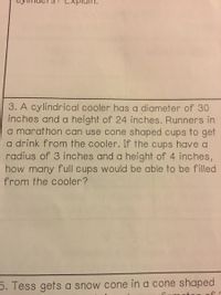 3. A cylindrical cooler has a diameter of 30
inches and a height of 24 inches. Runners in
a marathon can use cone shaped cups to get
a drink from the cooler. If the cups have a
radius of 3 inches and a height of 4 inches,
how many full cups would be able to be filled
from the cooler?
5. Tess gets a snow cone in a cone shaped
