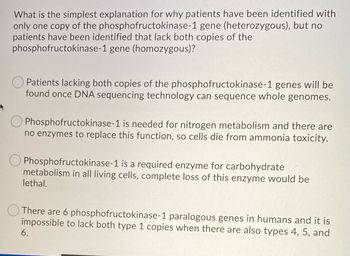 What is the simplest explanation for why patients have been identified with
only one copy of the phosphofructokinase-1 gene (heterozygous), but no
patients have been identified that lack both copies of the
phosphofructokinase-1 gene (homozygous)?
Patients lacking both copies of the phosphofructokinase-1 genes will be
found once DNA sequencing technology can sequence whole genomes.
Phosphofructokinase-1 is needed for nitrogen metabolism and there are
no enzymes to replace this function, so cells die from ammonia toxicity.
Phosphofructokinase-1 is a required enzyme for carbohydrate
metabolism in all living cells, complete loss of this enzyme would be
lethal.
There are 6 phosphofructokinase-1 paralogous genes in humans and it is
impossible to lack both type 1 copies when there are also types 4, 5, and
6.