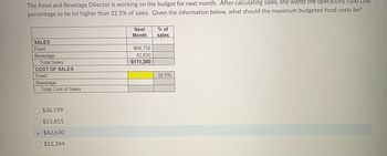 The Food and Beverage Director is working on the budget for next month. After calculating sales, she wants the operations food cost percentage to be no higher than 32.5% of sales. Given the information below, what should the maximum budgeted food costs be?

**Sales Table**
   
| Category   | Next Month | % of Sales |
|------------|------------|------------|
| Food       | $68,750    |            |
| Beverage   | $42,630    |            |
| **Total Sales** | **$111,380** |            |

**Cost of Sales Table**

| Category   | Cost   | % of Sales |
|------------|--------|------------|
| Food       |        | 32.5%      |
| Beverage   |        |            |
| **Total Cost of Sales** |        |            |

**Options:**
- $36,199
- $13,855
- $42,630
- $22,344

**Diagram Explanation:**

The tables provide a breakdown of sales and desired cost distribution. The first table outlines projected sales in two categories: food ($68,750) and beverages ($42,630), leading to total sales of $111,380. The second table shows the budgeted cost percentage for food as 32.5% of the total sales.

The options at the end list potential maximum budgeted food costs. The correct answer is determined using the desired percentage of sales for food costs (32.5% of $111,380).