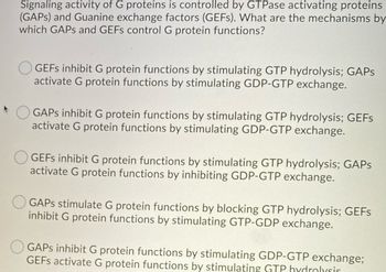 **Title: Mechanisms of G Protein Regulation by GAPs and GEFs**

**Content:**

The signaling activity of G proteins is controlled by GTPase activating proteins (GAPs) and Guanine exchange factors (GEFs). Understanding the mechanisms by which these proteins control G protein functions is essential in cellular biology. Below are options describing how GAPs and GEFs influence G proteins:

- **Option 1:**  
  GEFs inhibit G protein functions by stimulating GTP hydrolysis; GAPs activate G protein functions by stimulating GDP-GTP exchange.

- **Option 2:**  
  GAPs inhibit G protein functions by stimulating GTP hydrolysis; GEFs activate G protein functions by stimulating GDP-GTP exchange.

- **Option 3:**  
  GEFs inhibit G protein functions by stimulating GTP hydrolysis; GAPs activate G protein functions by inhibiting GDP-GTP exchange.

- **Option 4:**  
  GAPs stimulate G protein functions by blocking GTP hydrolysis; GEFs inhibit G protein functions by stimulating GTP-GDP exchange.

- **Option 5:**  
  GAPs inhibit G protein functions by stimulating GDP-GTP exchange; GEFs activate G protein functions by stimulating GTP hydrolysis.

**Analysis:**  
This content outlines the theoretical roles of GAPs and GEFs in regulating G protein activities through various mechanisms involving GTP and GDP exchanges and hydrolysis. Understanding these options aids in comprehending cell signaling pathways.