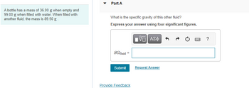 A bottle has a mass of 36.00 g when empty and
99.00 g when filled with water. When filled with
another fluid, the mass is 89.50 g.
Part A
What is the specific gravity of this other fluid?
Express your answer using four significant figures.
IVE ΑΣΦ
SGfluid=
Submit
Provide Feedback
Request Answer
www
?