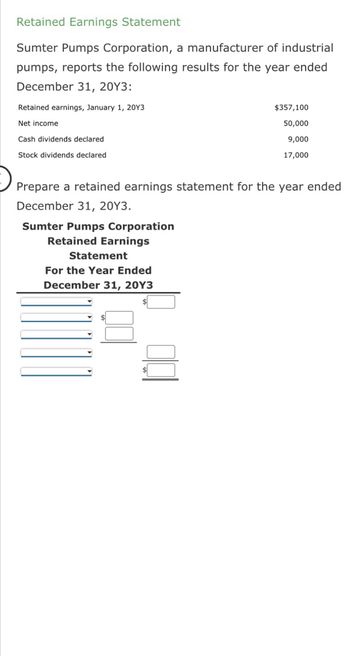 Retained Earnings Statement
Sumter Pumps Corporation, a manufacturer of industrial
pumps, reports the following results for the year ended
December 31, 20Y3:
Retained earnings, January 1, 20Y3
Net income
Cash dividends declared
Stock dividends declared
Prepare a retained earnings statement for the year ended
December 31, 20Y3.
Sumter Pumps Corporation
Retained Earnings
Statement
For the Year Ended
December 31, 20Y3
$357,100
50,000
9,000
17,000
$