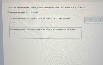 Suppose we want to choose 2 letters, without replacement, from the 5 letters A, B, C, D, and E.
(If necessary, consult a list of formulas.)
(a) How many ways can this be done, if the order of the choices matters?
0
(b) How many ways can this be done, if the order of the choices does not matter?