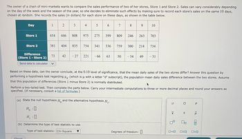 The owner of a chain of mini-markets wants to compare the sales performance of two of her stores, Store 1 and Store 2. Sales can vary considerably depending
on the day of the week and the season of the year, so she decides to eliminate such effects by making sure to record each store's sales on the same 10 days,
chosen at random. She records the sales (in dollars) for each store on these days, as shown in the table below.
34
5 6
789 10
Day
Store 1
Store 2
Difference
(Store 1 - Store 2)
Send data to calculator
Check
1
454
381
73
2
446
808 975
404 835
275
754 341
42 -27 221 -66
399
7
809 246 263 703
336 759
(a) State the null hypothesis H and the alternative hypothesis H₁.
HO
H₁:0
(b) Determine the type of test statistic to use.
Type of test statistic: Chi-Square
63 50
300 214 734
Based on these data, can the owner conclude, at the 0.10 level of significance, that the mean daily sales of the two stores differ? Answer this question by
performing a hypothesis test regarding (which is u with a letter "d" subscript), the population mean daily sales difference between the two stores. Assume
that this population of differences (Store 1 minus Store 2) is normally distributed.
+
Perform a two-tailed test. Then complete the parts below. Carry your intermediate computations to three or more decimal places and round your answers as
specified. (If necessary, consult a list of formulas.)
-54 49 -31
Degrees of freedom:
н
X
O
S
00
Р
<Q
ola
0=0 OSO 020