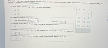 Perform a two-tailed test. Then complete the parts below. Carry your intermediate computations to three or more decimal places and round your answers as
specified. (If necessary, consult a list of formulas.)
(a) State the null hypothesis Ho and the alternative hypothesis H₁.
HO
H₁ :0
(b) Determine the type of test statistic to use.
Type of test statistic: Chi-Square
(c) Find the value of the test statistic. (Round to three or more decimal places.)
▼
Yes No
Degrees of freedom:
(d) Find the two critical values at the 0.10 level of significance. (Round to three or more decimal places.)
and
(e) At the 0.10 level, can the owner conclude that the mean daily sales of the two stores differ?
μ
|x
9
0=0
O
X
S
OSO
P
2
010
<Q
020
0*0 0<0 0>0
3
E