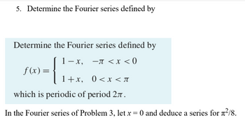 5. Determine the Fourier series defined by
Determine the Fourier series defined by
1−x,
−π < x < 0
f(x) =
{
1+x,
0<x< π
which is periodic of period 27.
In the Fourier series of Problem 3, let x = 0 and deduce a series for ²/8.