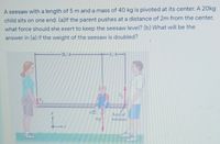 A seesaw with a length of 5 m and a mass of 40 kg is pivoted at its center. A 20kg
child sits on one end. (a)lf the parent pushes at a distance of 2m from the center,
what force should she exert to keep the seesaw level? (b) What will be the
answer in (a) if the weight of the seesaw is doubled?
-3L/4
Axis of
rotabon
