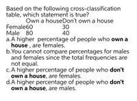 Based on the following cross-classification
table, which statement is true?
Female60
Male 80
Own a houseDon't own a house
30
40
a.A higher percentage of people who own a
house , are females.
b.You cannot compare percentages for males
and females since the total frequencies are
not equal.
c. A higher percentage of people who don't
own a house, are females.
d.A higher percentage of people who don't
own a house, are males.
