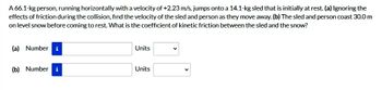 A 66.1-kg person, running horizontally with a velocity of +2.23 m/s, jumps onto a 14.1-kg sled that is initially at rest. (a) Ignoring the
effects of friction during the collision, find the velocity of the sled and person as they move away. (b) The sled and person coast 30.0 m
on level snow before coming to rest. What is the coefficient of kinetic friction between the sled and the snow?
(a) Number i
(b) Number i
Units
Units
V