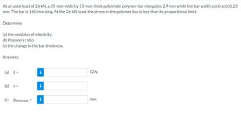 At an axial load of 26 kN, a 35-mm-wide by 15-mm-thick polyimide polymer bar elongates 2.9 mm while the bar width contracts 0.23
mm. The bar is 160 mm long. At the 26-kN load, the stress in the polymer bar is less than its proportional limit.
Determine
(a) the modulus of elasticity.
(b) Poisson's ratio.
(c) the change in the bar thickness.
Answers:
(a) E=
(b)
V =
(c) Athickness=
i
i
i
GPa
mm