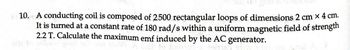 10. A conducting coil is composed of 2500 rectangular loops of dimensions 2 cm x 4 cm.
It is turned at a constant rate of 180 rad/s within a uniform magnetic field of strength
2.2 T. Calculate the maximum emf induced by the AC generator.