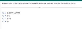 A box contains 10 blue cards numbered 1 through 10. List the sample space of picking one card from the box.
(1,2,3,4,5,6,7,8,9,10)
O A.
O B. (10)
OC. (100)
OD. (8)