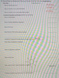 B'. Percent Water in a Hydrate [& # Waters per Formula Unit], Raw Data from Virtual Data Set
Raw Data
Virtual Data Set #:
26.4134 g
Mass of crucible and cover
27.5481 g
Mass of crucible, cover, and solid hydrate
27.3795 g
Mass of crucible, cover, and residue (fully cooled)
Calculated Quantities and Results (SHOW ALL SETUPS):
Mass of solid hydrate
Mass of residue (anhydrous compound)
Mass of H2O lost
Mass Percent of H2O in the unknown hydrate
BaCl2
Anhydrous Compound Formula (listed in Virtual Data Set):
Molar Mass of anhydrous compound
Moles of anhydrous compound
Moles of H2O lost
Ratio, moles of H2O : moles of anhydrous compound
(proper SF's)
Formula of hydrate (round ratio above to a whole number)
