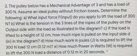 2. The pulley below has a Mechanical Advantage of 3 and has a load of
300 N. Assume an ideal pulley without friction losses, Determine the
following: a) What input force F(input) do you apply to lift the load of 300
N? b) What is the tension in the 3 lines of the ropes of the pulley on the
Output side with the load as illustrated in the diagram? c) If the load is
lifted to a height of 12 cm, how much rope is pulled on the input side d
(in) in the diagram? d) How much work in joules (J) is required to lift the
300 N load 12 cm (0.12 m)? e) How much Power in Watts (W) is required
to lift the 30ON load a distance of 0.12 m in 20 seconds.
