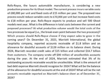 Rolls-Royce, the luxury automobile manufacturer, is considering a new
production process for its Ghost model. The current process incurs variable costs
of £80,000 per unit and fixed costs of £15 million per year. The proposed new
process would reduce variable costs to £70,000 per unit but increase fixed costs
to £18 million per year. Rolls-Royce expects to produce and sell 500 Ghost
models next year. What is the difference in total costs between the current and
proposed processes? At what production volume would the total costs of the
two processes be equal (i.e., the break-even point between the two processes)?
Which process should Rolls-Royce choose if they expect sales to grow in the
coming years? On December 31, 2023, Marriott International, the global
hospitality company, reported accounts receivable of $1.8 billion and an
allowance for doubtful accounts of $120 million on its balance sheet. During
2024, Marriott recorded credit sales of $15 billion and collected $14.7 billion
from customers. The company wrote off $90 million of uncollectible accounts
during the year. At the end of 2024, Marriott estimated that 3% of its
outstanding accounts receivable would be uncollectible. What is the amount of
bad debt expense Marriott should recognize for 2024? What will be the balance
of the allowance for doubtful accounts at the end of 2024? What will be the net
accounts receivable reported on Marriott's balance sheet as of December 31,
2024?