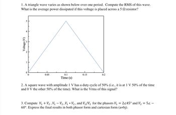 ### Problem 1
A triangle wave varies as shown below over one period. Compute the RMS (Root Mean Square) of this wave. What is the average power dissipated if this voltage is placed across a 5 Ω resistor?

#### Graph Description
- **Type**: Voltage vs. Time graph of a triangle wave.
- **Voltage (V)**: Plotted on the vertical axis ranging from 0 V to 5 V.
- **Time (s)**: Plotted on the horizontal axis ranging from 0 s to 0.2 s.
- **Waveform**: A linear increase from 0 V to 5 V at 0.1 s, followed by a linear decrease back to 0 V at 0.2 s.

### Problem 2
A square wave with an amplitude of 1 V has a duty cycle of 50% (i.e., it is at 1 V 50% of the time and 0 V the other 50% of the time). What is the Vrms of this signal?

### Problem 3
Compute \(V_1 + V_2\), \(V_1 - V_2\), \(V_1 \times V_2\), and \(V_1/V_2\) for the phasors \(V_1 = 2∠45°\) and \(V_2 = 5∠−60°\). Express the final results in both phasor form and Cartesian form (a+bj).
