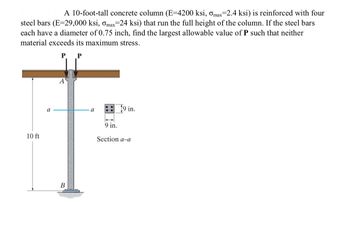 A 10-foot-tall concrete column (E-4200 ksi, Omax=2.4 ksi) is reinforced with four
steel bars (E=29,000 ksi, omax=24 ksi) that run the full height of the column. If the steel bars
each have a diameter of 0.75 inch, find the largest allowable value of P such that neither
material exceeds its maximum stress.
P P
10 ft
a
A
B
a
9 in.
19 in.
Section a-a