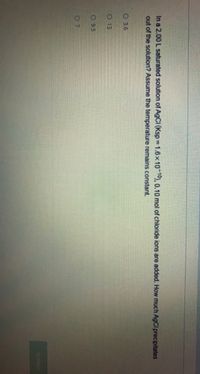 In a 2.00 L saturated solution of AGCI (Ksp 1.6x10 10), 0.10 mol of chloride ions are added. How much AgCl precipitates
out of the solution? Assume the temperature remains constant.
O 3.6
O 13
O 9.5
SUDMIT
