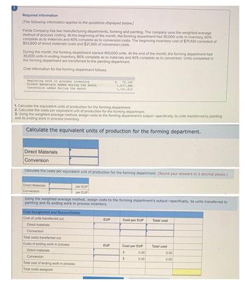 Required information
[The following information applies to the questions displayed below.]
Fields Company has two manufacturing departments, forming and painting. The company uses the weighted-average
method of process costing. At the beginning of the month, the forming department has 30,000 units in inventory, 60%
complete as to materials and 40% complete as to conversion costs. The beginning inventory cost of $75,100 consisted of
$53,800 of direct materials costs and $21,300 of conversion costs.
During the month, the forming department started 450,000 units. At the end of the month, the forming department had
35,000 units in ending inventory, 80% complete as to materials and 40% complete as to conversion. Units completed in
the forming department are transferred to the painting department
Cost information for the forming department follows.
Beginning work in process inventory
Direct materials added during the month
Conversion added during the month
$ 75,100
1,677,380
1,121,610
1. Calculate the equivalent units of production for the forming department.
2. Calculate the costs per equivalent unit of production for the forming department.
3. Using the weighted average method, assign costs to the forming department's output-specifically, its units transferred to painting
and its ending work in process inventory.
Calculate the equivalent units of production for the forming department.
Direct Materials
Conversion
Calculate the costs per equivalent unit of production for the forming department. (Round your answers to 2 decimal places.)
Direct Materials
per EUP
Conversion
per EUP
Using the weighted-average method, assign costs to the forming department's output-specifically, its units transferred to
painting and its ending work in process inventory.
Cost Assignment and Reconciliation
Cost of units transferred out
EUP
Cost per EUP
Total cost
Direct materials
Conversion
Total costs transferred out
Costs of ending work in process
EUP
Cost per EUP
Total cost
Direct materials
$
Conversion
$
Total cost of ending work in process
Total costs assigned
0.00
0.00
0.00
0.00