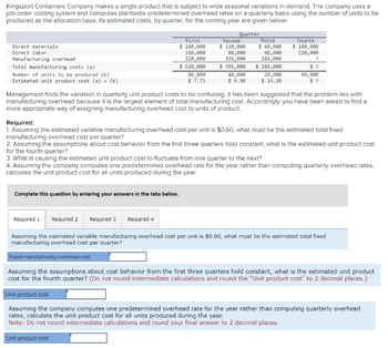 Kingsport Containers Company makes a single product that is subject to wide seasonal variations in demand. The company uses a
job-order costing system and computes plantwide predetermined overhead rates on a quarterly basis using the number of units to be
produced as the allocation base. Its estimated costs, by quarter, for the coming year are given below.
Quarter
Direct materials
Direct labor
Manufacturing overhead
Total manufacturing costs (a)
Number of units to be produced (b)
Estimated unit product cost (a) + (b)
First
$ 240,000
160,000
220,000
$ 620,000
80,000
$ 7.75
Complete this question by entering your answers in the tabs below.
Second
$ 120,000
80,000
196,000
$ 396,000
40,000
$9.90
Third
$ 60,000
40,000
184,000
$ 284,000
20,000
$ 14.20
Fourth
$ 180,000
120,000
?
$?
60,000
$?
Management finds the variation in quarterly unit product costs to be confusing. It has been suggested that the problem lies with
manufacturing overhead because it is the largest element of total manufacturing cost. Accordingly, you have been asked to find a
more appropriate way of assigning manufacturing overhead cost to units of product.
Required:
1. Assuming the estimated variable manufacturing overhead cost per unit is $0.60, what must be the estimated total fixed
manufacturing overhead cost per quarter?
2. Assuming the assumptions about cost behavior from the first three quarters hold constant, what is the estimated unit product cost
for the fourth quarter?
3. What is causing the estimated unit product cost to fluctuate from one quarter to the next?
4. Assuming the company computes one predetermined overhead rate for the year rather than computing quarterly overhead rates.
calculate the unit product cost for all units produced during the year.
Required 1 Required 2 Required 3 Required 4
Assuming the estimated variable manufacturing overhead cost per unit is $0.60, what must be the estimated total fixed
manufacturing overhead cost per quarter?
Fixed manufacturing overhead cost
Assuming the assumptions about cost behavior from the first three quarters hold constant, what is the estimated unit product
cost for the fourth quarter? (Do not round intermediate calculations and round the "Unit product cost" to 2 decimal places.)
Unit product cost
Assuming the company computes one predetermined overhead rate for the year rather than computing quarterly overhead
rates, calculate the unit product cost for all units produced during the year.
Note: Do not round intermediate calculations and round your final answer to 2 decimal places.
Unit product cost