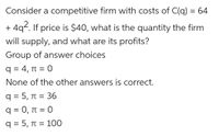 Consider a competitive firm with costs of C(q) = 64
4q2. If price is $40, what is the quantity the firm
+
will supply, and what are its profits?
Group of answer choices
q = 4, T = 0
None of the other answers is correct.
q = 5, T = 36
%3D
q = 0, t = 0
q = 5, n = 100
%D
