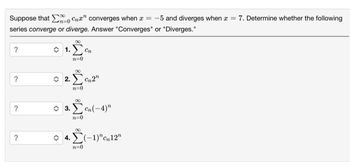 Suppose that Cna" converges when x = -5 and diverges when x = 7. Determine whether the following
series converge or diverge. Answer "Converges" or "Diverges."
?
?
?
01. Στ
n=0
2.₁2"
n=0
3. Cn(-4)"
n=0
4.(-1)", 12"
n=0