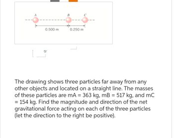 A
0.500 m
0.250 m
с
The drawing shows three particles far away from any
other objects and located on a straight line. The masses
of these particles are mA = 363 kg, mB = 517 kg, and mC
= 154 kg. Find the magnitude and direction of the net
gravitational force acting on each of the three particles
(let the direction to the right be positive).