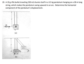 19. A 19 g rifle bullet traveling 230 m/s buries itself in a 3.5 kg pendulum hanging on a 28 m long
string, which makes the pendulum swing upward in an arc. Determine the horizontal
component of the pendulum's displacement.
m
M
UM=0
(a)
M+m
(b)
C