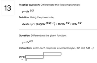 Practice question: Differentiate the following function:
13
y = 5x 3/2
Solution: Using the power rule,
dy/dx = y' = (3/2)(5x (3/2) - 1) = 15/10x 1/2 = 3/2x 1/2
Question: Differentiate the given function:
y= 2x4/3
Instruction: enter each response as a fraction (i.e., 1/2, 3/4, 5/8, .)
dy/dx
= X
