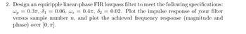 Wp
=
0.37, 8₁ 0.06, ws =
=
2. Design an equiripple linear-phase FIR lowpass filter to meet the following specifications:
0.4T, 8₂ 0.02. Plot the impulse response of your filter
versus sample number n, and plot the achieved frequency response (magnitude and
phase) over [0, 7].
-