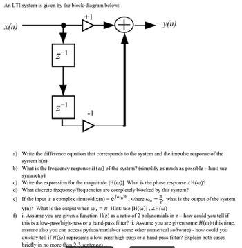 An LTI system is given by the block-diagram below:
+1
x(n)
N
N
-1
(++)
y(n)
a)
Write the difference equation that corresponds to the system and the impulse response of the
system h(n)
b) What is the frequency response H(w) of the system? (simplify as much as possible - hint: use
symmetry)
c) Write the expression for the magnitude |H(w). What is the phase response ZH(w)?
d) What discrete frequency/frequencies are completely blocked by this system?
e) If the input is a complex sinusoid x(n) = ejwon, where wo, what is the output of the system
y(n)? What is the output when wo = 7 Hint: use |H(w)|, ZH(w)
f)
i. Assume you are given a function H(z) as a ratio of 2 polynomials in z - how could you tell if
this is a low-pass/high-pass or a band-pass filter? ii. Assume you are given some H (w) (this time,
assume also you can access python/matlab or some other numerical software) - how could you
quickly tell if H (w) represents a low-pass/high-pass or a band-pass filter? Explain both cases
briefly in no more than 2-3 sentences