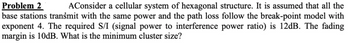 Problem 2
AConsider a cellular system of hexagonal structure. It is assumed that all the
base stations transmit with the same power and the path loss follow the break-point model with
exponent 4. The required S/I (signal power to interference power ratio) is 12dB. The fading
margin is 10dB. What is the minimum cluster size?