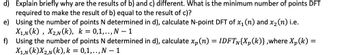 d) Explain briefly why are the results of b) and c) different. What is the minimum number of points DFT
required to make the result of b) equal to the result of c)?
e) Using the number of points N determined in d), calculate N-point DFT of x₁ (n) and x₂ (n) i.e.
X₁,N(K), X2,N(K), k = 0,1,.., N-1
f) Using the number of points N determined in d), calculate xp (n) = IDFTN{Xp(k)},where X₂(k)=
X₁,N(K)X2,N(k), k = 0,1,.., N - 1