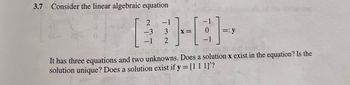 3.7 Consider the linear algebraic equation
2
-3
-1
-1
3
2
-1
HGH
X
=: y
It has three equations and two unknowns. Does a solution x exist in the equation? Is the
solution unique? Does a solution exist if y = [1 1 1]'?