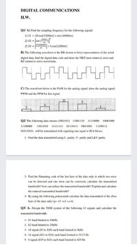 DIGITAL COMMUNICATIONS
H.W.
Q1/ A) Find the sampling frequency for the following signals:
1) S1 = 20 cos(1500nt) * cos (4000nt)
2) S2 = sin (200xt.
3) S3 = sin4000nt
+ 5 cos(1200nt)
nt
B) The following waveform is the RB (return to bios) representation of the serial
digital data, find the digital data code and draw the NRZ (non-return to zero) and
RZ (return to zero) waveforms.
C)
waveform below is the PAM for the analog signal, draw the analog signal,
PWM and the PPM for this signal.
02/ The following data stream (10011011
11001110
11110000
10001000
11100000
11011010
11111111
01110111 10011001
11100111
01011010) will be transmitted with signaling rate equal to 80 k bit/sec.
1- Find the data transmitted using L- parity, V- parity and L&V parity.
2- Find the Hamming code of the last byte of the data only in which two error
can be detected and one error can be corrected, calculate the transmitted
bandwidth? how can reduce the transmitted bandwidth? Explain and calculate
the reduced transmitted bandwidth?
3- By using the following polynomial calculate the data transmitted of the (first
byte of the data only) (p= x5 +x3 +x+1).
Q3/ A- Design the TDM system of the following 43 signals and calculate the
transmitted bandwidth,
1- S1 band limited to 40kHz
2- S2 band limited to 20kHz
3- 18 signal (S3 to S20) each band limited to 5kHz
4- 14 signal (S21 to S34) each band limited to 312.5 Hz
5- 9 signal (S35 to S43) each band limited to 625 Hz
