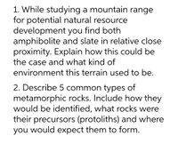 1. While studying a mountain range
for potential natural resource
development you find both
amphibolite and slate in relative close
proximity. Explain how this could be
the case and what kind of
environment this terrain used to be.
2. Describe 5 common types of
metamorphic rocks. Include how they
would be identified, what rocks were
their precursors (protoliths) and where
you would expect them to form.
