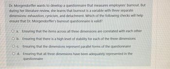 Dr. Morgendorffer wants to develop a questionnaire that measures employees' burnout. But
during her literature review, she learns that burnout is a variable with three separate
dimensions: exhaustion, cynicism, and detachment. Which of the following checks will help
ensure that Dr. Morgendorffer's burnout questionnaire is valid?
O a. Ensuring that the items across all three dimensions are correlated with each other
O b. Ensuring that there is a high level of stability for each of the three dimensions
OC. Ensuring that the dimensions represent parallel forms of the questionnaire
O d. Ensuring that all three dimensions have been adequately represented in the
questionnaire