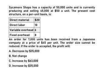 Sycamore Shops has a capacity of 50,000 units and is currently
producing and selling 45,000 at $50 a unit. The present cost
structure, on a per-unit basis, is:
Direct material
Direct labor
$20
10
Variable overhead 6
Fixed overhead
8
An order for 7,000 units has been received from a Japanese
company at a price of $45 per unit. The order size cannot be
reduced. If the order is accepted, the profit will:
A. Decrease by $35,000
B. Not change
C. Increase by $63,000
D. Increase by $35,000