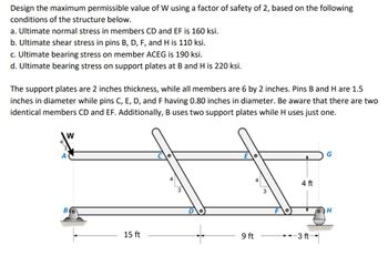 Design the maximum permissible value of W using a factor of safety of 2, based on the following
conditions of the structure below.
a. Ultimate normal stress in members CD and EF is 160 ksi.
b. Ultimate shear stress in pins B, D, F, and H is 110 ksi.
c. Ultimate bearing stress on member ACEG is 190 ksi.
d. Ultimate bearing stress on support plates at B and H is 220 ksi.
The support plates are 2 inches thickness, while all members are 6 by 2 inches. Pins B and H are 1.5
inches in diameter while pins C, E, D, and F having 0.80 inches in diameter. Be aware that there are two
identical members CD and EF. Additionally, B uses two support plates while H uses just one.
W
B
15 ft
9 ft
4 ft
3 ft-
H